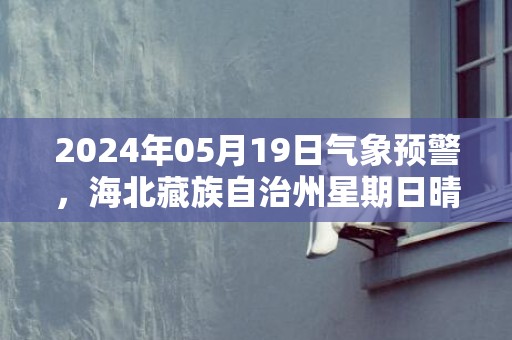2024年05月19日气象预警，海北藏族自治州星期日晴转多云最高温度22℃