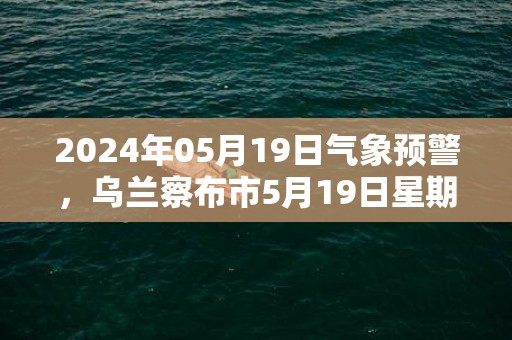 2024年05月19日气象预警，乌兰察布市5月19日星期日多云转晴最高温度25℃