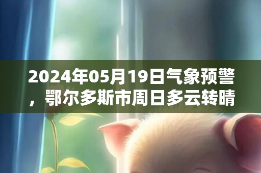 2024年05月19日气象预警，鄂尔多斯市周日多云转晴最高温度32度
