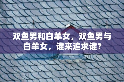 双鱼男和白羊女，双鱼男与白羊女，谁来追求谁？