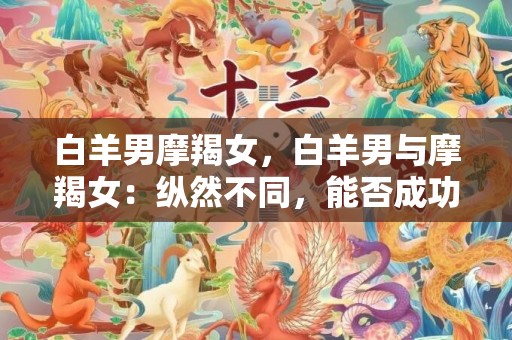 白羊男摩羯女，白羊男与摩羯女：纵然不同，能否成功相伴？