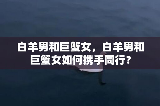 白羊男和巨蟹女，白羊男和巨蟹女如何携手同行？