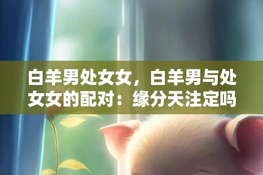 白羊男处女女，白羊男与处女女的配对：缘分天注定吗？