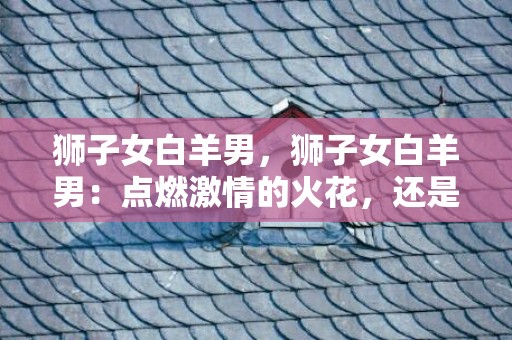 狮子女白羊男，狮子女白羊男：点燃激情的火花，还是撞击出火花的战场？