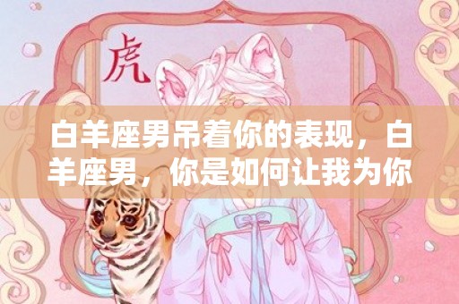白羊座男吊着你的表现，白羊座男，你是如何让我为你心动的？