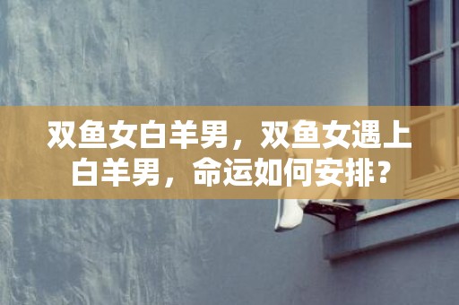 双鱼女白羊男，双鱼女遇上白羊男，命运如何安排？