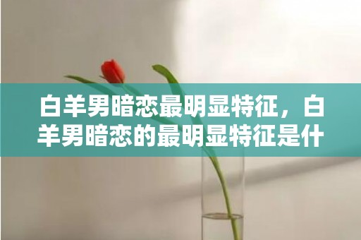 白羊男暗恋最明显特征，白羊男暗恋的最明显特征是什么？