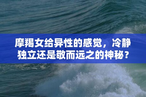 摩羯女给异性的感觉，冷静独立还是敬而远之的神秘？