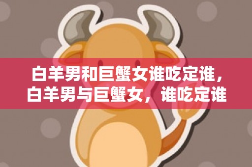 白羊男和巨蟹女谁吃定谁，白羊男与巨蟹女，谁吃定谁？