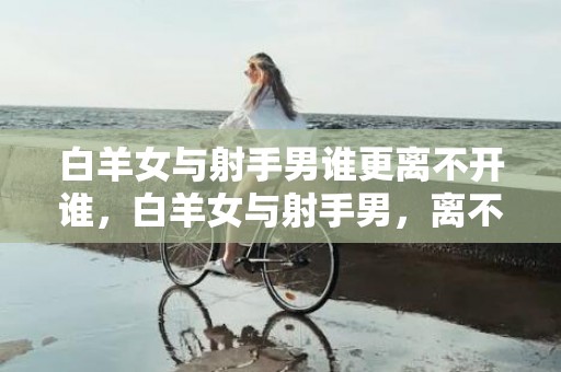 白羊女与射手男谁更离不开谁，白羊女与射手男，离不开谁？