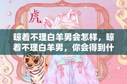 晾着不理白羊男会怎样，晾着不理白羊男，你会得到什么结果？