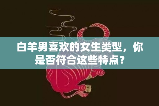 白羊男喜欢的女生类型，你是否符合这些特点？