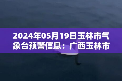 2024年05月19日玉林市气象台预警信息：广西玉林市更新暴雨橙色预警