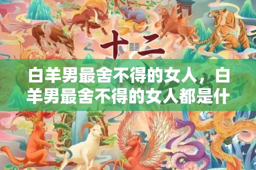 白羊男最舍不得的女人，白羊男最舍不得的女人都是什么样子的?