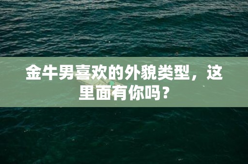 金牛男喜欢的外貌类型，这里面有你吗？