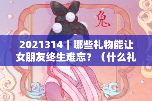 2021314｜哪些礼物能让女朋友终生难忘？（什么礼物让女友忘不了）