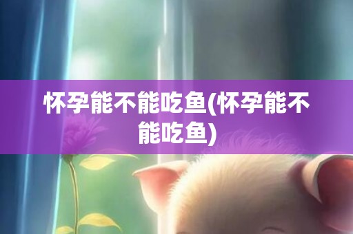 怀孕能不能吃鱼(怀孕能不能吃鱼)
