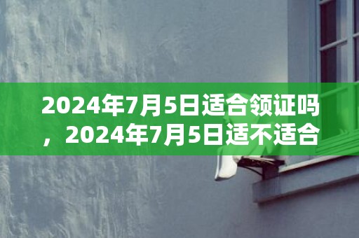 2024年7月5日适合领证吗，2024年7月5日适不适合乔迁新居