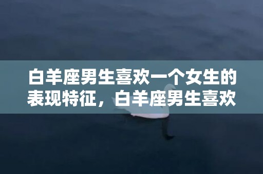 白羊座男生喜欢一个女生的表现特征，白羊座男生喜欢一个人的八大预兆