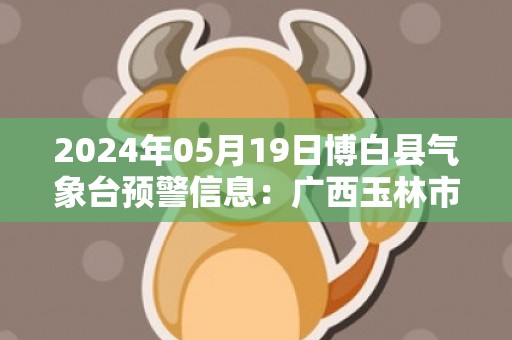 2024年05月19日博白县气象台预警信息：广西玉林市博白县更新暴雨橙色预警