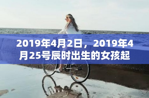 2019年4月2日，2019年4月25号辰时出生的女孩起什么名字最好
