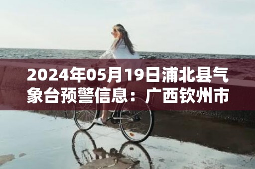 2024年05月19日浦北县气象台预警信息：广西钦州市浦北县发布暴雨橙色预警