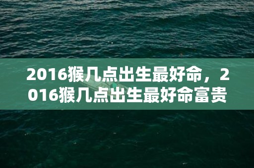 2016猴几点出生最好命，2016猴几点出生最好命富贵
