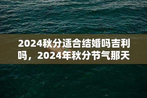 2024秋分适合结婚吗吉利吗，2024年秋分节气那天几点几分是秋分时辰