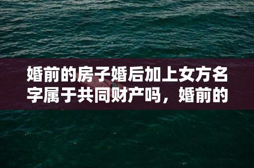 婚前的房子婚后加上女方名字属于共同财产吗，婚前的房子婚后加名字算共同财产吗