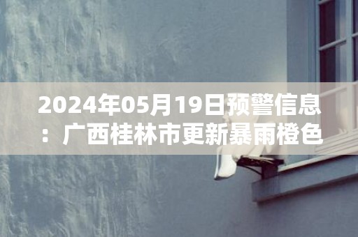 2024年05月19日预警信息：广西桂林市更新暴雨橙色预警