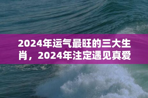2024年运气最旺的三大生肖，2024年注定遇见真爱的生肖