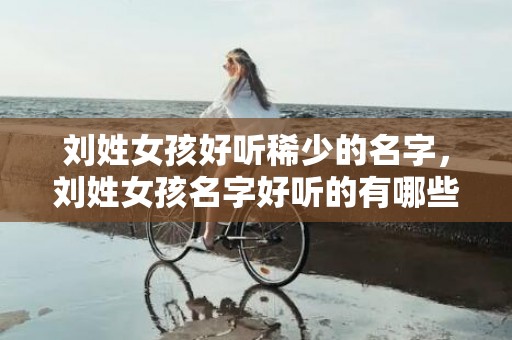 刘姓女孩好听稀少的名字，刘姓女孩名字好听的有哪些