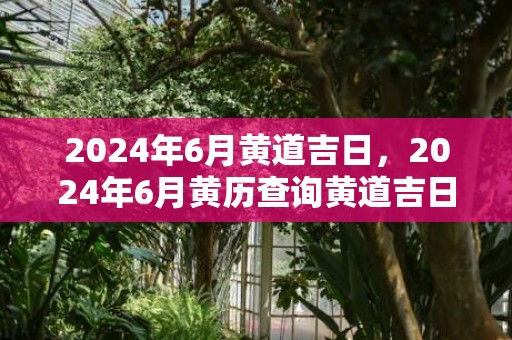 2024年6月黄道吉日，2024年6月黄历查询黄道吉日