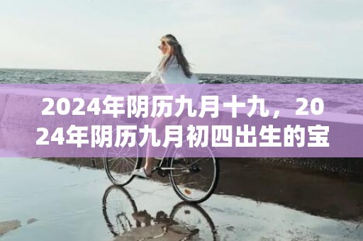 2024年阴历九月十九，2024年阴历九月初四出生的宝宝星座是什么