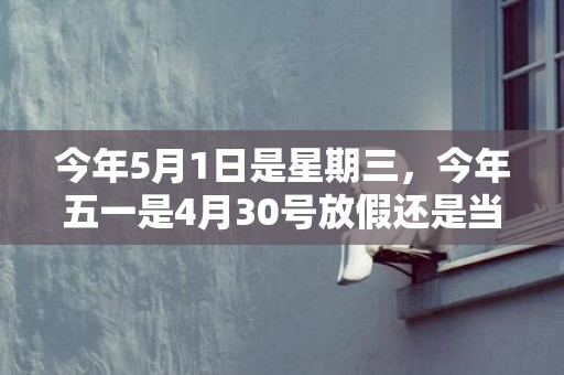 今年5月1日是星期三，今年五一是4月30号放假还是当天开始放假