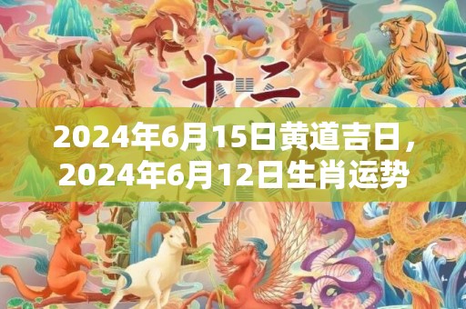 2024年6月15日黄道吉日，2024年6月12日生肖运势