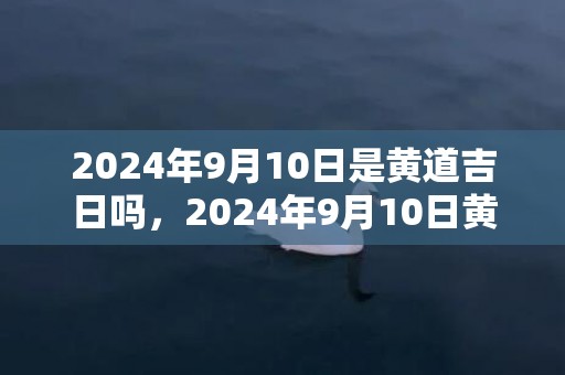 2024年9月10日是黄道吉日吗，2024年9月10日黄历查询
