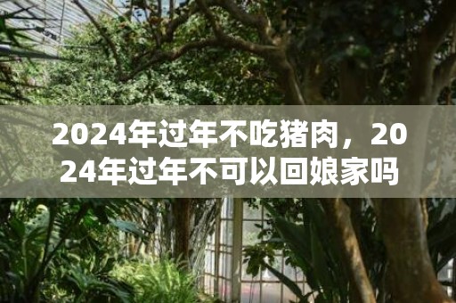 2024年过年不吃猪肉，2024年过年不可以回娘家吗