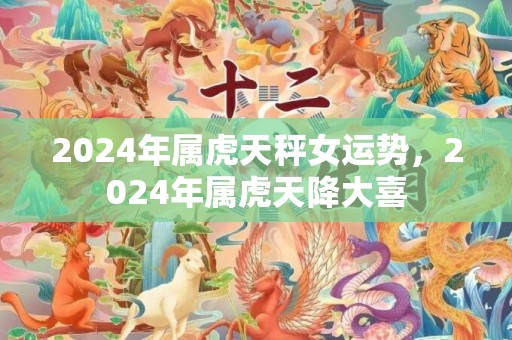 2024年属虎天秤女运势，2024年属虎天降大喜