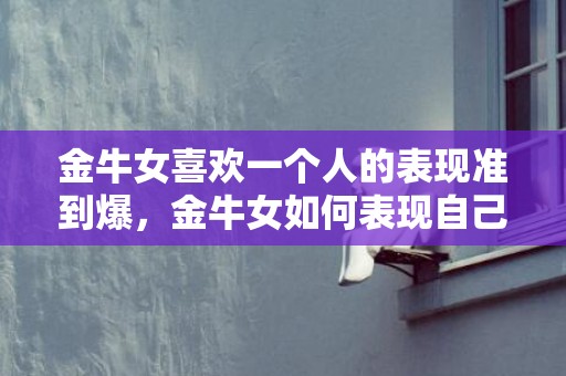 金牛女喜欢一个人的表现准到爆，金牛女如何表现自己喜欢一个人？