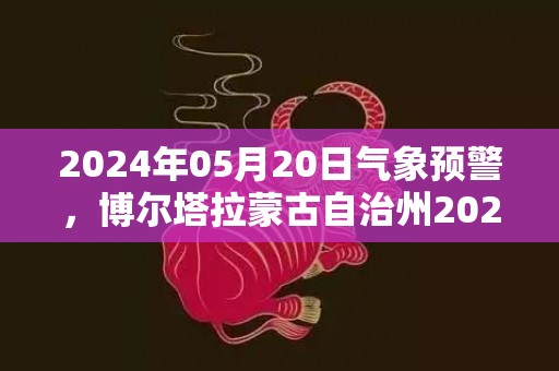 2024年05月20日气象预警，博尔塔拉蒙古自治州2024/05/20星期一天气预报 大部大雨