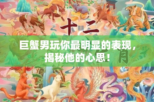 巨蟹男玩你最明显的表现，揭秘他的心思！