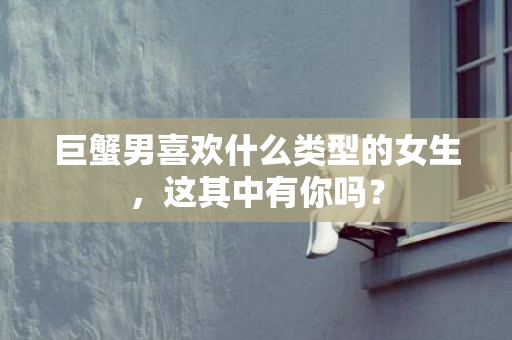 巨蟹男喜欢什么类型的女生，这其中有你吗？
