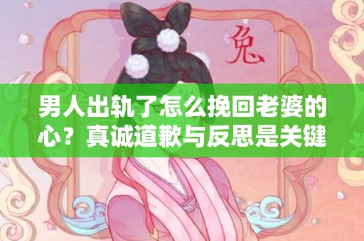 男人出轨了怎么挽回老婆的心？真诚道歉与反思是关键