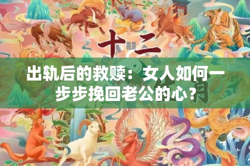 出轨后的救赎：女人如何一步步挽回老公的心？