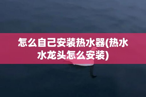 怎么自己安装热水器(热水水龙头怎么安装)