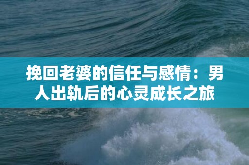 挽回老婆的信任与感情：男人出轨后的心灵成长之旅