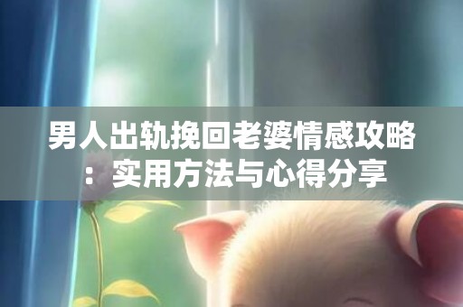 男人出轨挽回老婆情感攻略：实用方法与心得分享