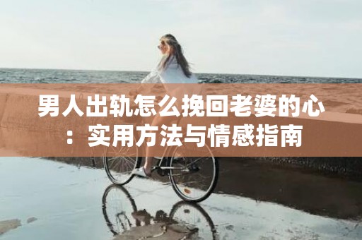 男人出轨怎么挽回老婆的心：实用方法与情感指南