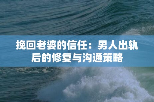 挽回老婆的信任：男人出轨后的修复与沟通策略